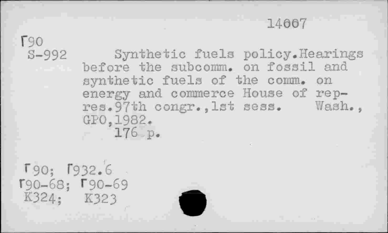 ﻿14607
rso
S-992 Synthetic fuels policy.Hearings before the subcomm. on fossil and synthetic fuels of the comm, on energy and commerce House of rep-res.97th congr.,1st sess. Wash., GI>0,1982.
176 p.
r90; T932.6 r90-68; T9O-69
K324;	K323